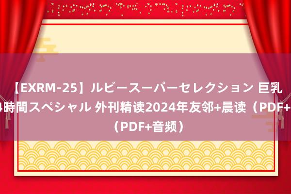 【EXRM-25】ルビースーパーセレクション 巨乳豊満4時間スペシャル 外刊精读2024年友邻+晨读（PDF+音频）