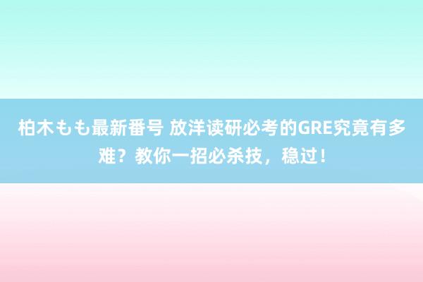 柏木もも最新番号 放洋读研必考的GRE究竟有多难？教你一招必杀技，稳过！