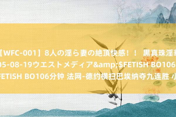 【WFC-001】8人の淫ら妻の絶頂快感！！ 黒真珠淫華帳</a>2005-08-19ウエストメディア&$FETISH BO106分钟 法网-德约横扫巴埃纳夺九连胜 小兹维胜戈芬