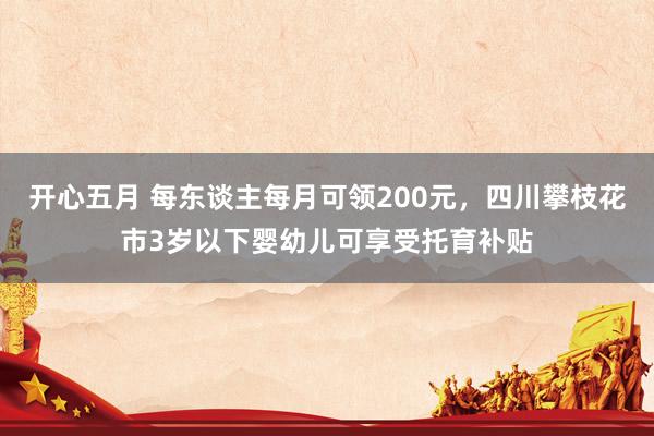 开心五月 每东谈主每月可领200元，四川攀枝花市3岁以下婴幼儿可享受托育补贴