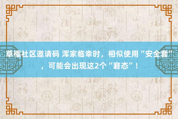 草榴社区邀请码 浑家临幸时，相似使用“安全套”，可能会出现这2个“窘态”！