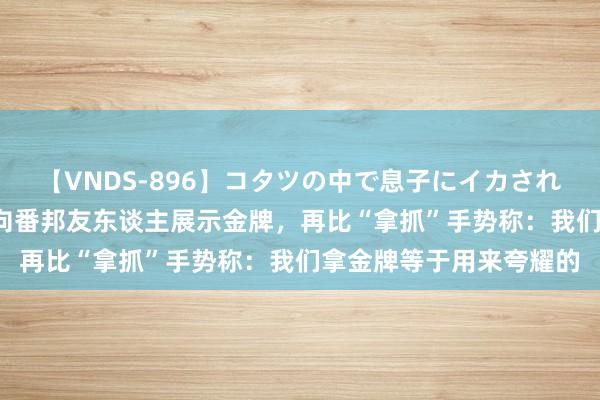 【VNDS-896】コタツの中で息子にイカされる義母 第二章 全红婵向番邦友东谈主展示金牌，再比“拿抓”手势称：我们拿金牌等于用来夸耀的