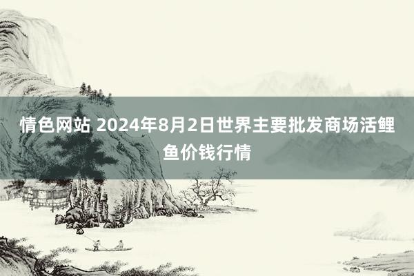 情色网站 2024年8月2日世界主要批发商场活鲤鱼价钱行情