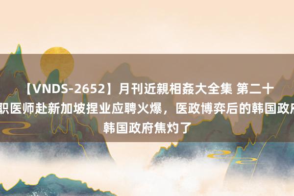 【VNDS-2652】月刊近親相姦大全集 第二十二巻 去职医师赴新加坡捏业应聘火爆，医政博弈后的韩国政府焦灼了