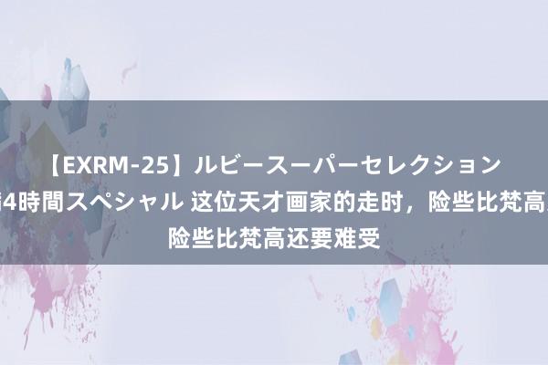 【EXRM-25】ルビースーパーセレクション 巨乳豊満4時間スペシャル 这位天才画家的走时，险些比梵高还要难受