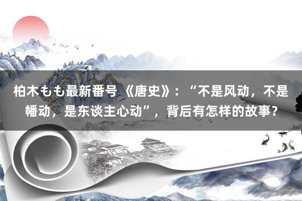 柏木もも最新番号 《唐史》：“不是风动，不是幡动，是东谈主心动”，背后有怎样的故事？