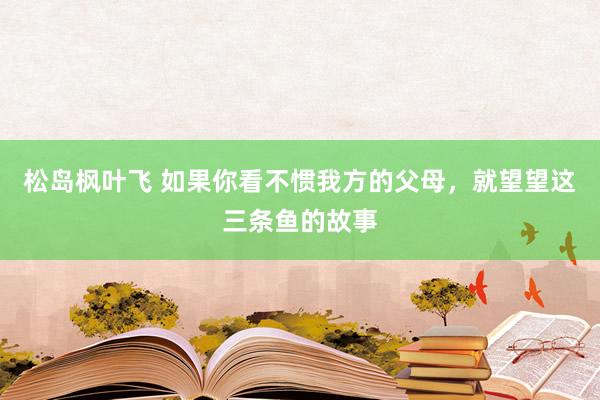 松岛枫叶飞 如果你看不惯我方的父母，就望望这三条鱼的故事