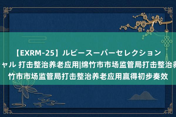 【EXRM-25】ルビースーパーセレクション 巨乳豊満4時間スペシャル 打击整治养老应用|绵竹市市场监管局打击整治养老应用赢得初步奏效