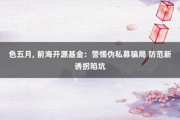 色五月， 前海开源基金：警惕伪私募骗局 防范新诱拐陷坑