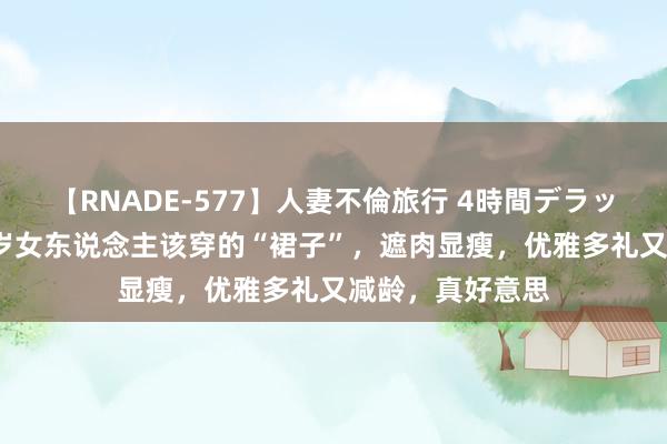 【RNADE-577】人妻不倫旅行 4時間デラックス 这才是40岁女东说念主该穿的“裙子”，遮肉显瘦，优雅多礼又减龄，真好意思