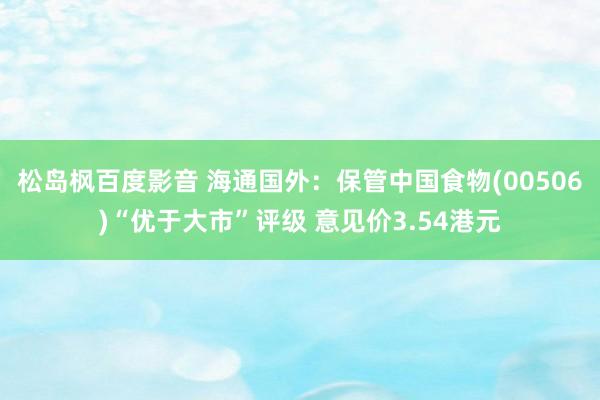 松岛枫百度影音 海通国外：保管中国食物(00506)“优于大市”评级 意见价3.54港元