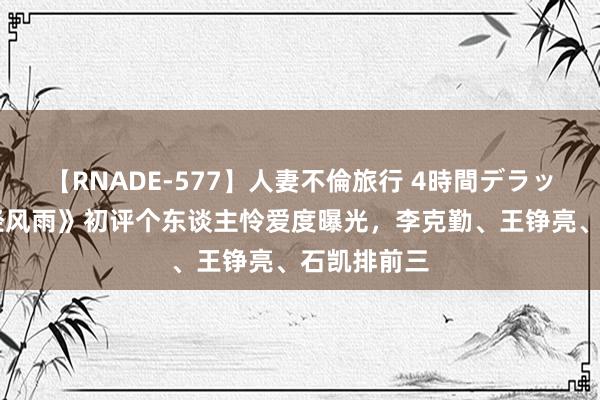 【RNADE-577】人妻不倫旅行 4時間デラックス 《饱经风雨》初评个东谈主怜爱度曝光，李克勤、王铮亮、石凯排前三