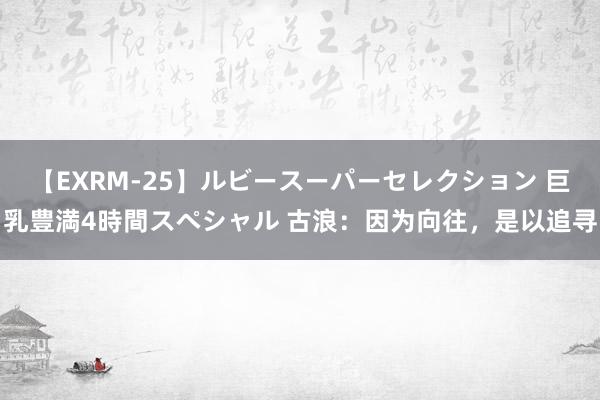 【EXRM-25】ルビースーパーセレクション 巨乳豊満4時間スペシャル 古浪：因为向往，是以追寻