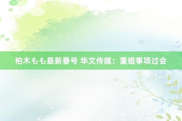 柏木もも最新番号 华文传媒：重组事项过会