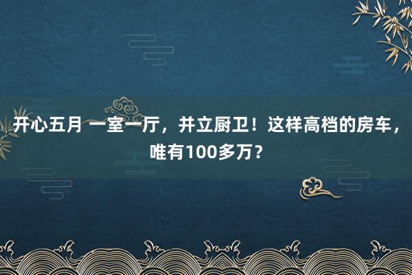 开心五月 一室一厅，并立厨卫！这样高档的房车，唯有100多万？