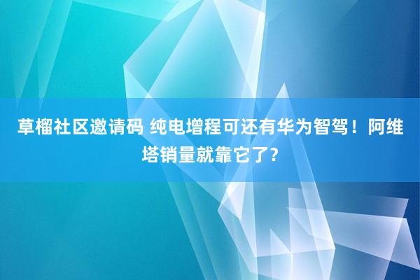 草榴社区邀请码 纯电增程可还有华为智驾！阿维塔销量就靠它了？