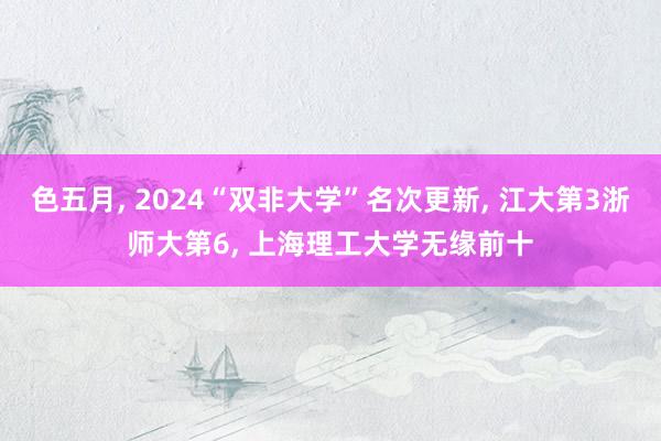 色五月， 2024“双非大学”名次更新， 江大第3浙师大第6， 上海理工大学无缘前十