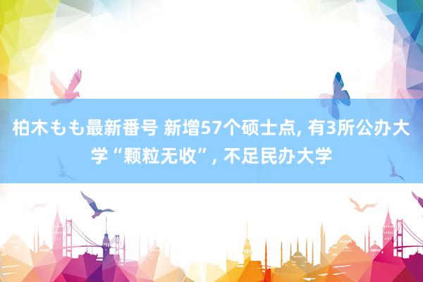 柏木もも最新番号 新增57个硕士点， 有3所公办大学“颗粒无收”， 不足民办大学