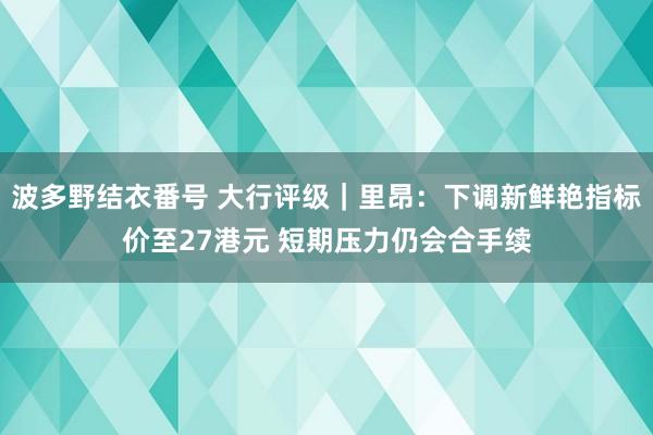 波多野结衣番号 大行评级｜里昂：下调新鲜艳指标价至27港元 短期压力仍会合手续