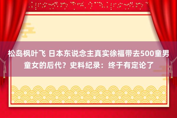 松岛枫叶飞 日本东说念主真实徐福带去500童男童女的后代？史料纪录：终于有定论了