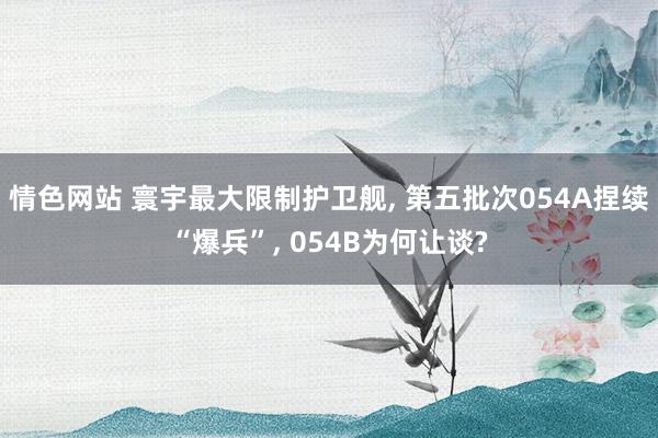 情色网站 寰宇最大限制护卫舰， 第五批次054A捏续“爆兵”， 054B为何让谈?