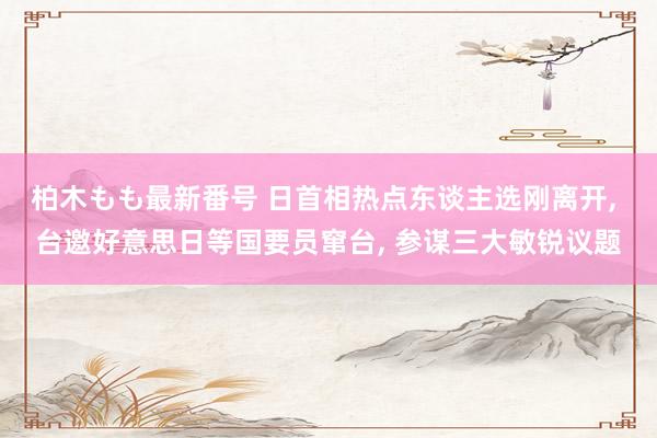 柏木もも最新番号 日首相热点东谈主选刚离开， 台邀好意思日等国要员窜台， 参谋三大敏锐议题