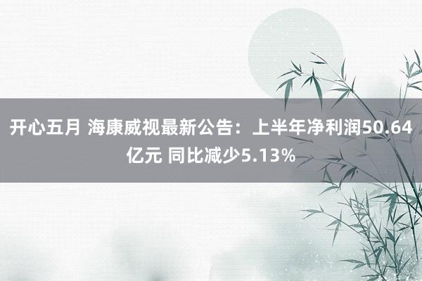 开心五月 海康威视最新公告：上半年净利润50.64亿元 同比减少5.13%