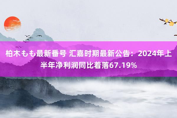 柏木もも最新番号 汇嘉时期最新公告：2024年上半年净利润同比着落67.19%