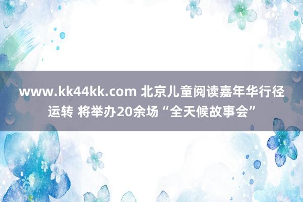 www.kk44kk.com 北京儿童阅读嘉年华行径运转 将举办20余场“全天候故事会”