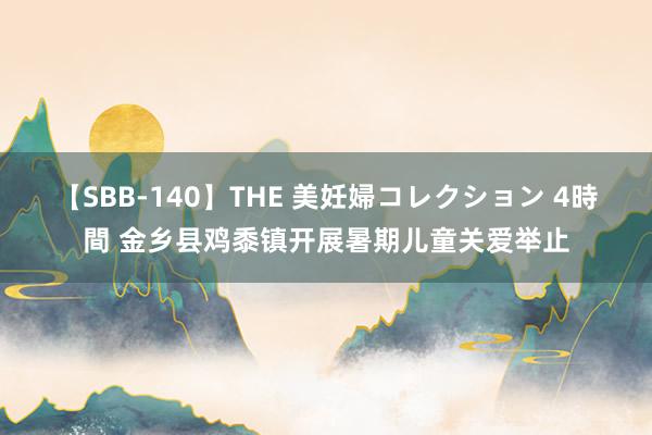 【SBB-140】THE 美妊婦コレクション 4時間 金乡县鸡黍镇开展暑期儿童关爱举止