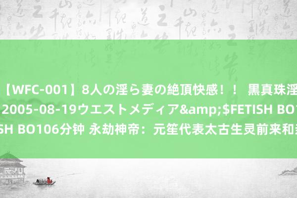 【WFC-001】8人の淫ら妻の絶頂快感！！ 黒真珠淫華帳</a>2005-08-19ウエストメディア&$FETISH BO106分钟 永劫神帝：元笙代表太古生灵前来和亲，空梵宁要洗白了！