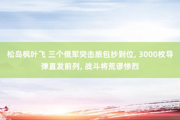 松岛枫叶飞 三个俄军突击旅包抄到位， 3000枚导弹直发前列， 战斗将荒谬惨烈