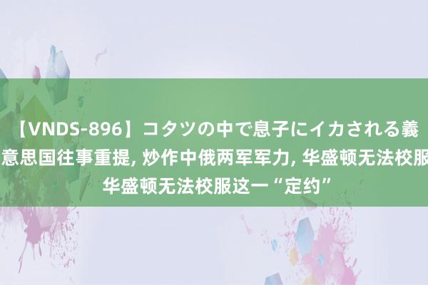 【VNDS-896】コタツの中で息子にイカされる義母 第二章 好意思国往事重提， 炒作中俄两军军力， 华盛顿无法校服这一“定约”