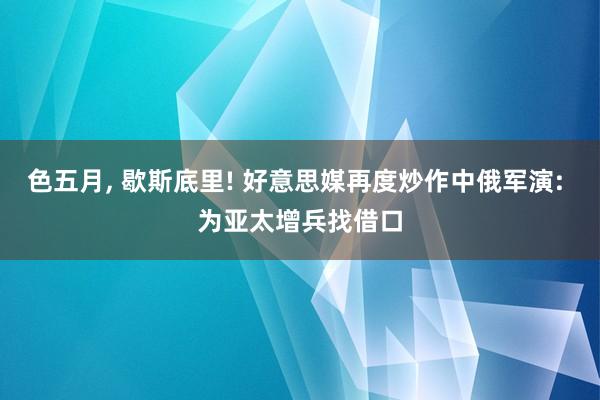 色五月， 歇斯底里! 好意思媒再度炒作中俄军演: 为亚太增兵找借口