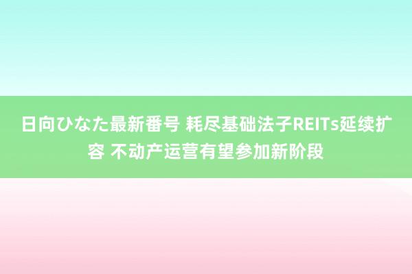 日向ひなた最新番号 耗尽基础法子REITs延续扩容 不动产运营有望参加新阶段