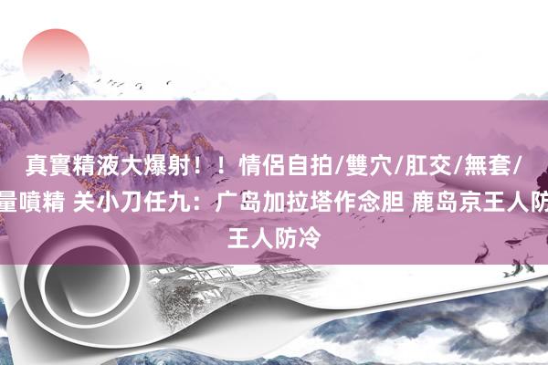 真實精液大爆射！！情侶自拍/雙穴/肛交/無套/大量噴精 关小刀任九：广岛加拉塔作念胆 鹿岛京王人防冷