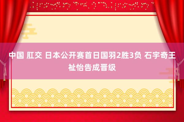 中国 肛交 日本公开赛首日国羽2胜3负 石宇奇王祉怡告成晋级