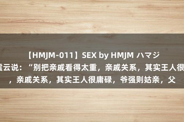 【HMJM-011】SEX by HMJM ハマジムベスト09 6時間 刘震云说：“别把亲戚看得太重，亲戚关系，其实王人很庸碌，爷强则姑亲，父