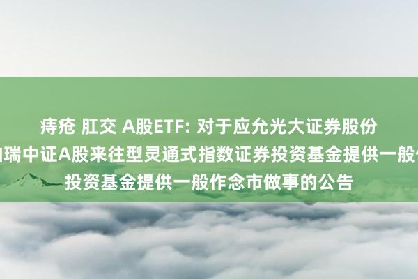 痔疮 肛交 A股ETF: 对于应允光大证券股份有限公司为华泰柏瑞中证A股来往型灵通式指数证券投资基金提供一般作念市做事的公告