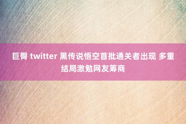 巨臀 twitter 黑传说悟空首批通关者出现 多重结局激勉网友筹商