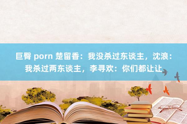 巨臀 porn 楚留香：我没杀过东谈主，沈浪：我杀过两东谈主，李寻欢：你们都让让