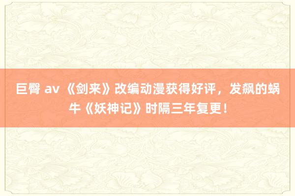 巨臀 av 《剑来》改编动漫获得好评，发飙的蜗牛《妖神记》时隔三年复更！