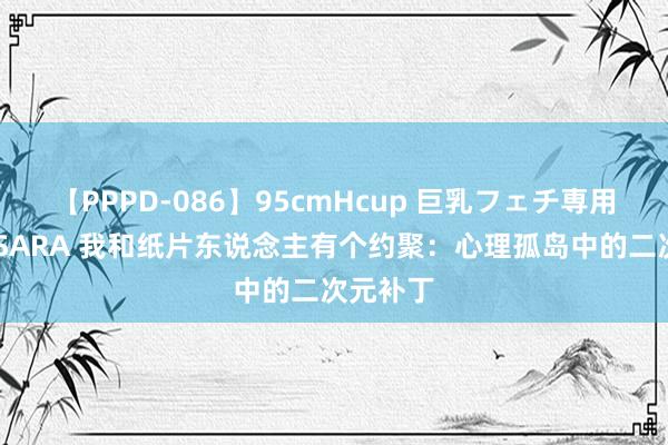 【PPPD-086】95cmHcup 巨乳フェチ専用ソープ SARA 我和纸片东说念主有个约聚：心理孤岛中的二次元补丁