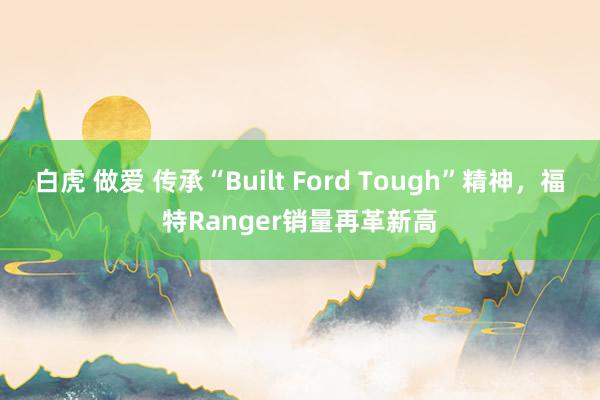 白虎 做爱 传承“Built Ford Tough”精神，福特Ranger销量再革新高