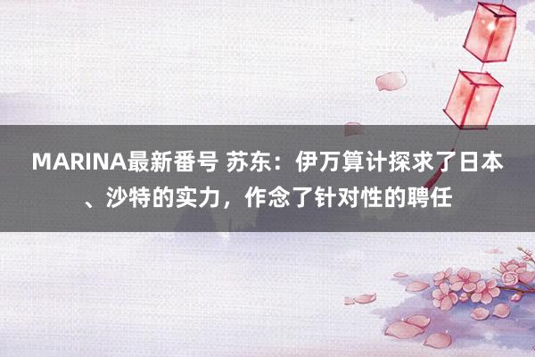 MARINA最新番号 苏东：伊万算计探求了日本、沙特的实力，作念了针对性的聘任