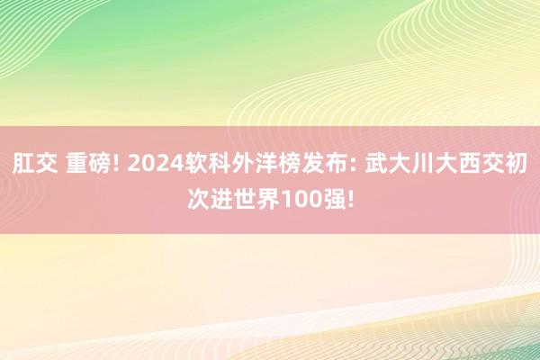 肛交 重磅! 2024软科外洋榜发布: 武大川大西交初次进世界100强!