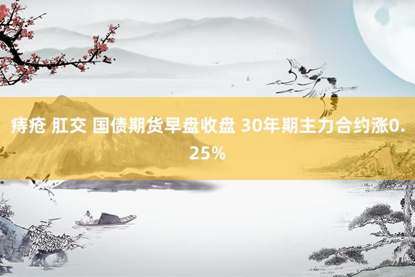 痔疮 肛交 国债期货早盘收盘 30年期主力合约涨0.25%