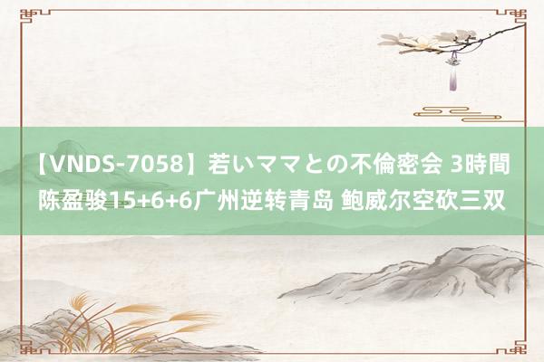 【VNDS-7058】若いママとの不倫密会 3時間 陈盈骏15+6+6广州逆转青岛 鲍威尔空砍三双