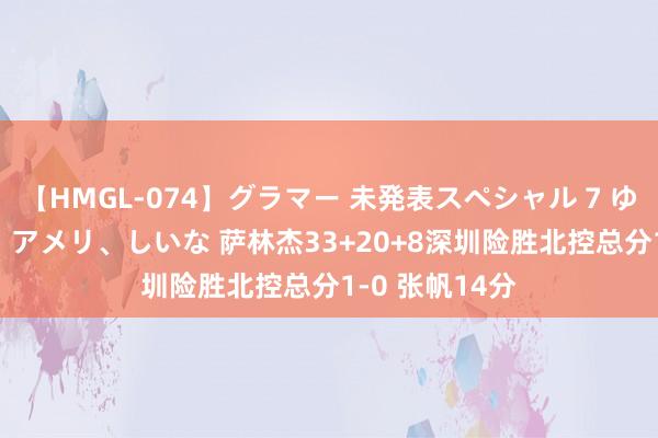 【HMGL-074】グラマー 未発表スペシャル 7 ゆず、MARIA、アメリ、しいな 萨林杰33+20+8深圳险胜北控总分1-0 张帆14分