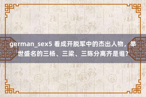 german_sex5 看成开脱军中的杰出人物，举世盛名的三杨、三梁、三陈分离齐是谁？